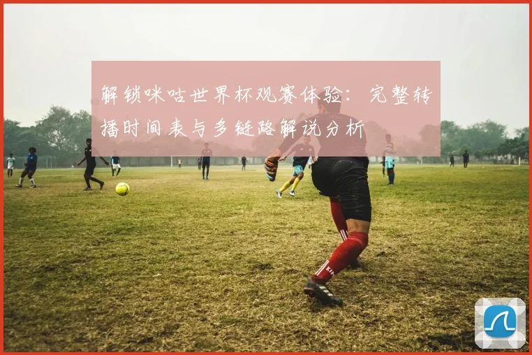 解锁咪咕世界杯观赛体验：完整转播时间表与多链路解说分析
