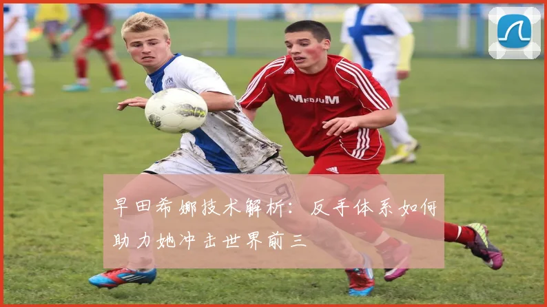 早田希娜技术解析：反手体系如何助力她冲击世界前三