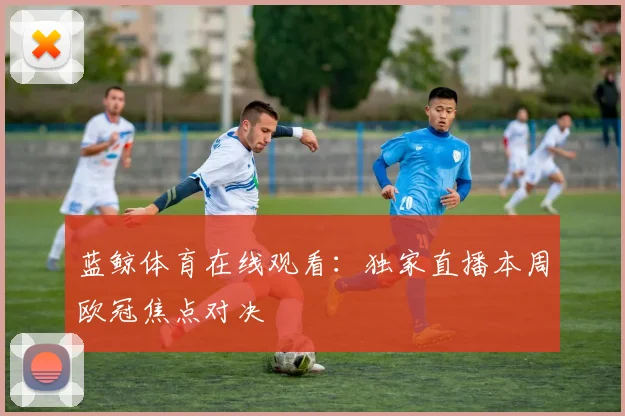 蓝鲸体育在线观看：独家直播本周欧冠焦点对决