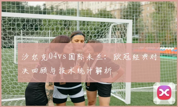沙尔克04vs国际米兰：欧冠经典对决回顾与技术统计解析