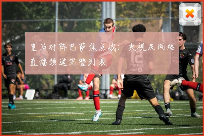 皇马对阵巴萨焦点战:央视及网络直播频道完整列表