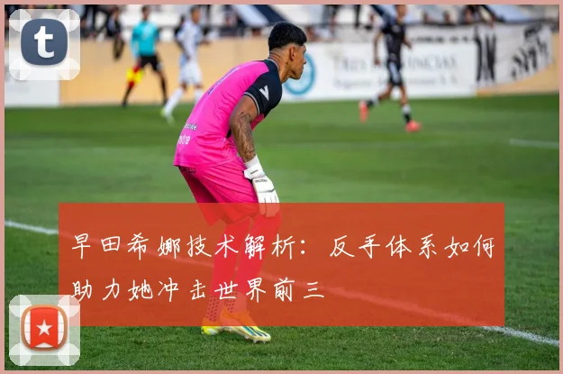 早田希娜技术解析：反手体系如何助力她冲击世界前三