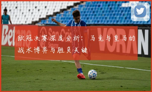 欧冠决赛深度分析:马竞与皇马的战术博弈与胜负关键