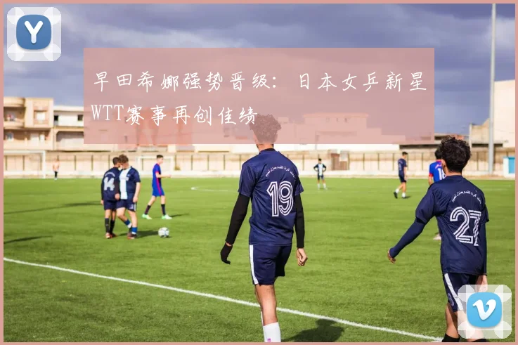 早田希娜强势晋级：日本女乒新星WTT赛事再创佳绩
