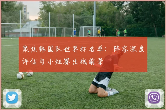聚焦韩国队世界杯名单：阵容深度评估与小组赛出线前景