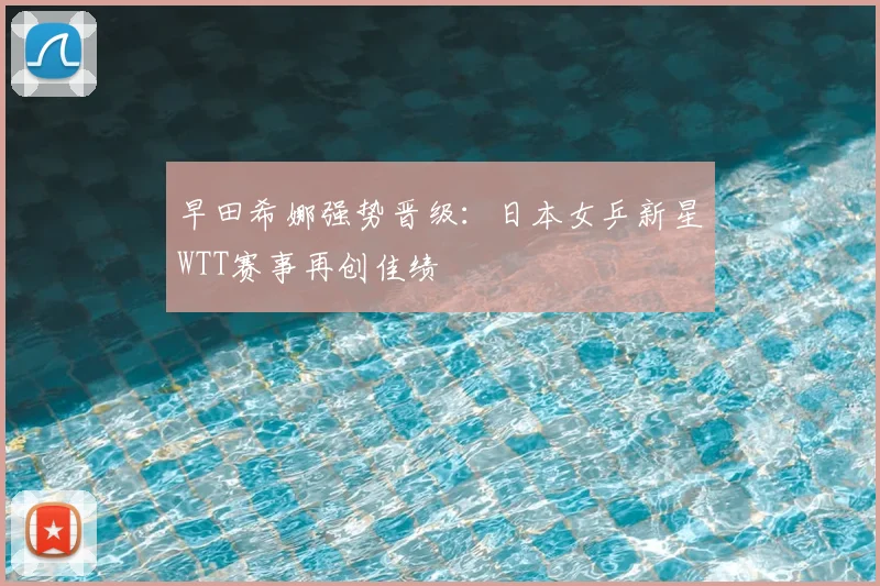 早田希娜强势晋级：日本女乒新星WTT赛事再创佳绩