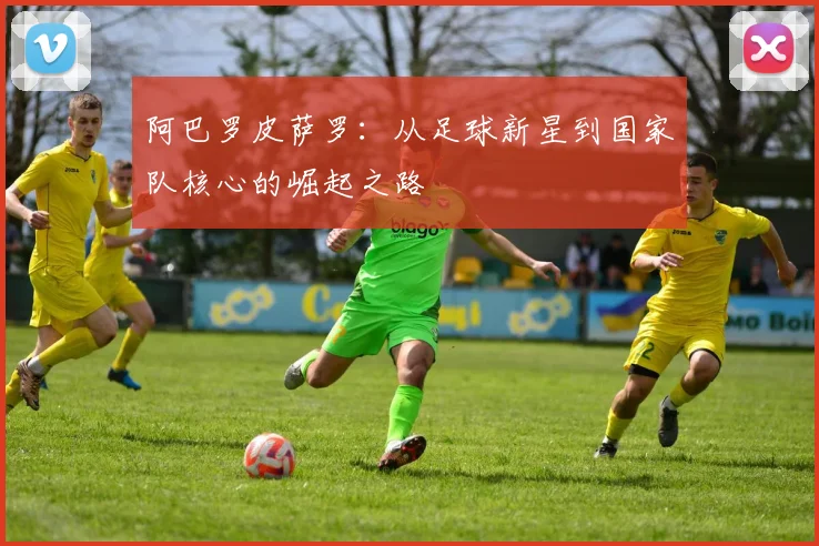 阿巴罗皮萨罗:从足球新星到国家队核心的崛起之路