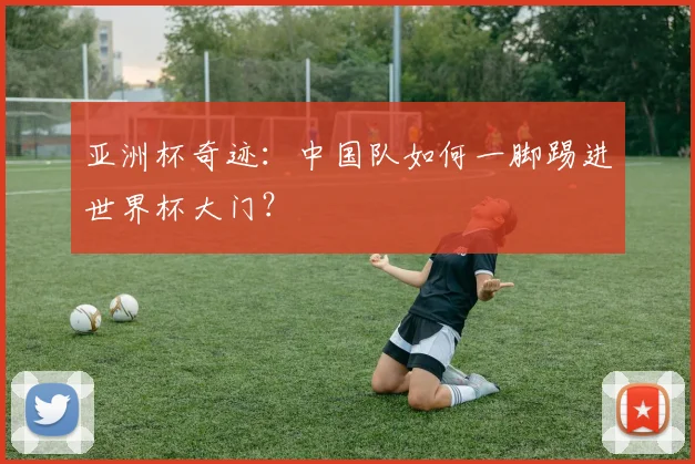 亚洲杯奇迹:中国队如何一脚踢进世界杯大门?