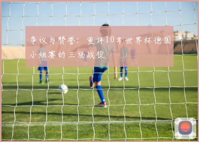 争议与赞誉:重评10年世界杯德国小组赛的三场战役