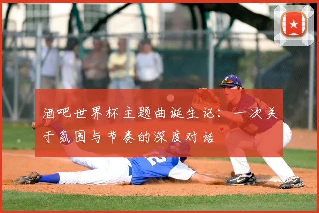 酒吧世界杯主题曲诞生记：一次关于氛围与节奏的深度对话