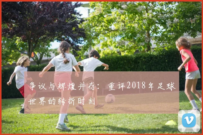 争议与辉煌并存:重评2018年足球世界的转折时刻