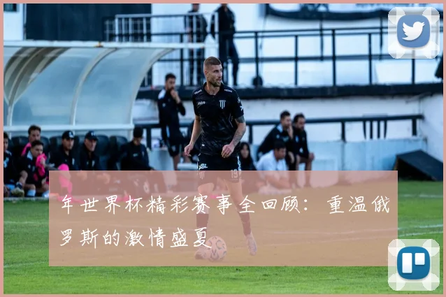 年世界杯精彩赛事全回顾：重温俄罗斯的激情盛夏