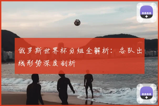 俄罗斯世界杯分组全解析:各队出线形势深度剖析