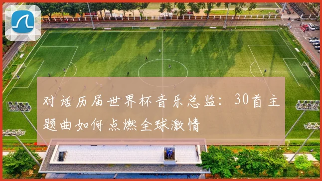 对话历届世界杯音乐总监:30首主题曲如何点燃全球激情