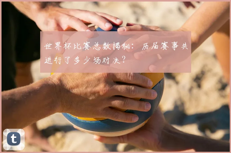 世界杯比赛总数揭秘：历届赛事共进行了多少场对决？