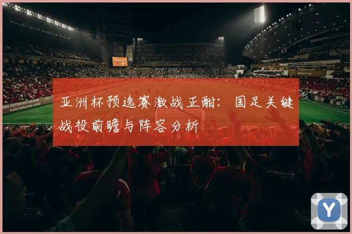 亚洲杯预选赛激战正酣：国足关键战役前瞻与阵容分析