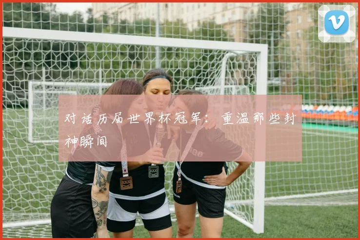 对话历届世界杯冠军:重温那些封神瞬间