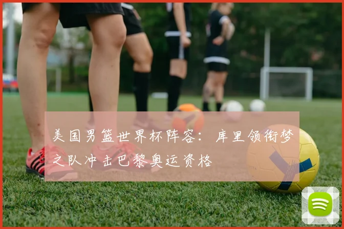 美国男篮世界杯阵容:库里领衔梦之队冲击巴黎奥运资格