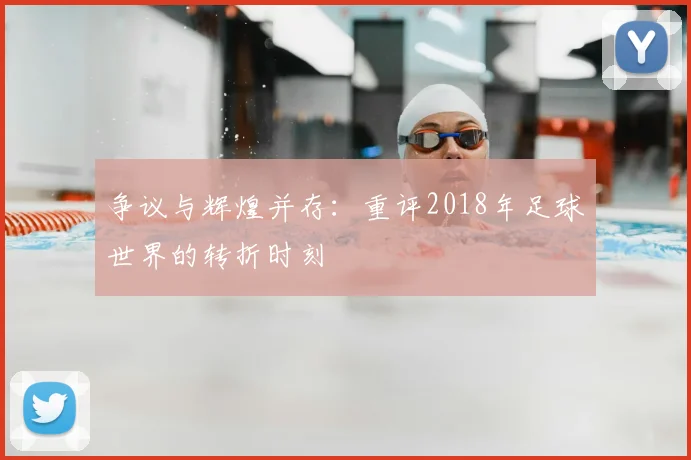 争议与辉煌并存：重评2018年足球世界的转折时刻
