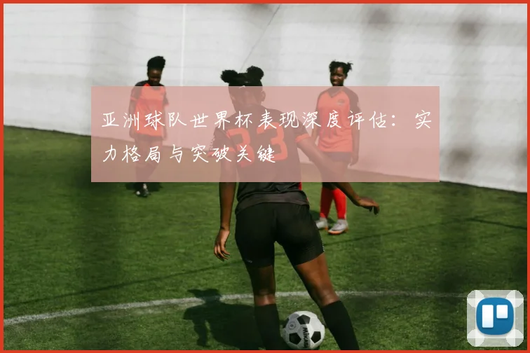 亚洲球队世界杯表现深度评估:实力格局与突破关键